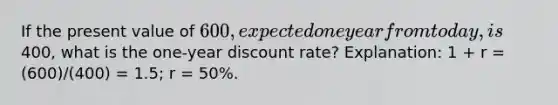 If the present value of 600, expected one year from today, is400, what is the one-year discount rate? Explanation: 1 + r = (600)/(400) = 1.5; r = 50%.