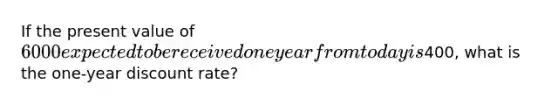 If the present value of 6000 expected to be received one year from today is400, what is the one-year discount rate?