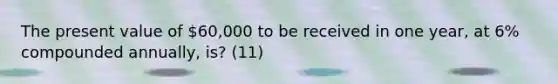 The present value of 60,000 to be received in one year, at 6% compounded annually, is? (11)