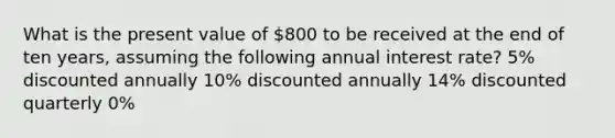 What is the present value of 800 to be received at the end of ten years, assuming the following annual interest rate? 5% discounted annually 10% discounted annually 14% discounted quarterly 0%