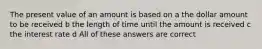 The present value of an amount is based on a the dollar amount to be received b the length of time until the amount is received c the interest rate d All of these answers are correct