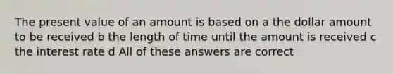 The present value of an amount is based on a the dollar amount to be received b the length of time until the amount is received c the interest rate d All of these answers are correct