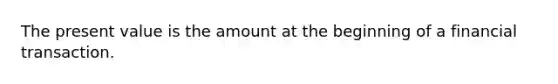 The present value is the amount at the beginning of a financial transaction.