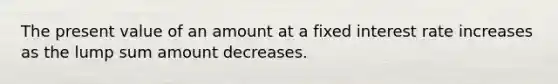 The present value of an amount at a fixed interest rate increases as the lump sum amount decreases.