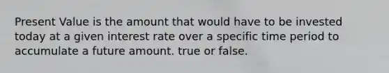 Present Value is the amount that would have to be invested today at a given interest rate over a specific time period to accumulate a future amount. true or false.