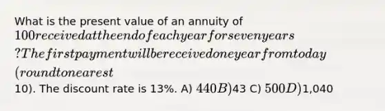 What is the present value of an annuity of 100 received at the end of each year for seven years? The first payment will be received one year from today (round to nearest10). The discount rate is 13%. A) 440 B)43 C) 500 D)1,040