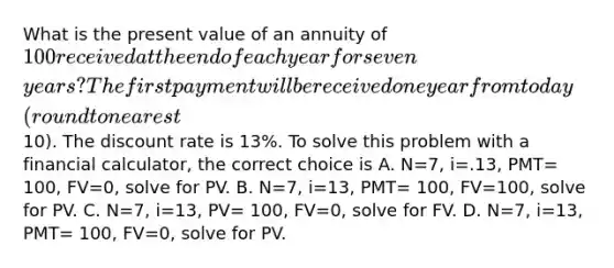 What is the present value of an annuity of​ 100 received at the end of each year for seven​ years? The first payment will be received one year from today​ (round to nearest​10). The discount rate is​ 13%. To solve this problem with a financial​ calculator, the correct choice is A. ​N=7, i=.13,​ PMT= 100,​ FV=0, solve for PV. B. ​N=7, i=13,​ PMT= 100,​ FV=100, solve for PV. C. ​N=7, i=13,​ PV= 100,​ FV=0, solve for FV. D. ​N=7, i=13,​ PMT= 100,​ FV=0, solve for PV.