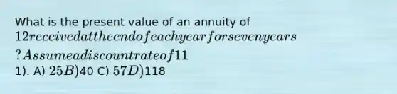 What is the present value of an annuity of 12 received at the end of each year for seven years? Assume a discount rate of 11%. The first payment will be received one year from today (round to the nearest1). A) 25 B)40 C) 57 D)118