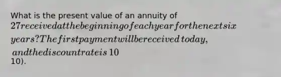 What is the present value of an annuity of​ 27 received at the beginning of each year for the next six​ years? The first payment will be received​ today, and the discount rate is​ 10% (round to nearest​10).