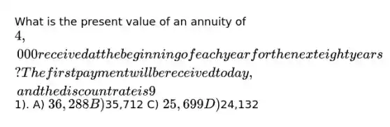 What is the present value of an annuity of 4,000 received at the beginning of each year for the next eight years? The first payment will be received today, and the discount rate is 9% (round to nearest1). A) 36,288 B)35,712 C) 25,699 D)24,132