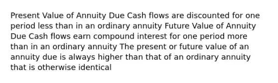 Present Value of Annuity Due Cash flows are discounted for one period less than in an ordinary annuity Future Value of Annuity Due Cash flows earn compound interest for one period more than in an ordinary annuity The present or future value of an annuity due is always higher than that of an ordinary annuity that is otherwise identical