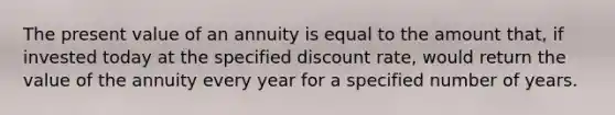 The present value of an annuity is equal to the amount that, if invested today at the specified discount rate, would return the value of the annuity every year for a specified number of years.