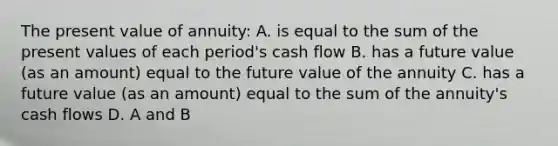 The present value of annuity: A. is equal to the sum of the present values of each period's cash flow B. has a future value (as an amount) equal to the future value of the annuity C. has a future value (as an amount) equal to the sum of the annuity's cash flows D. A and B