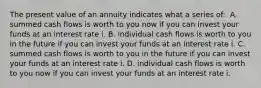 The present value of an annuity indicates what a series​ of: ​ A. summed cash flows is worth to you now if you can invest your funds at an interest rate i. B. individual cash flows is worth to you in the future if you can invest your funds at an interest rate i. C. summed cash flows is worth to you in the future if you can invest your funds at an interest rate i. D. individual cash flows is worth to you now if you can invest your funds at an interest rate i.