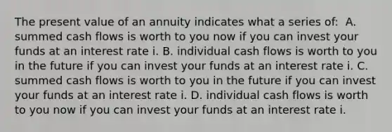 The present value of an annuity indicates what a series​ of: ​ A. summed cash flows is worth to you now if you can invest your funds at an interest rate i. B. individual cash flows is worth to you in the future if you can invest your funds at an interest rate i. C. summed cash flows is worth to you in the future if you can invest your funds at an interest rate i. D. individual cash flows is worth to you now if you can invest your funds at an interest rate i.