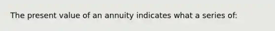 The present value of an annuity indicates what a series of: