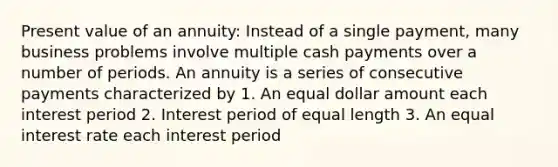 Present value of an annuity: Instead of a single payment, many business problems involve multiple cash payments over a number of periods. An annuity is a series of consecutive payments characterized by 1. An equal dollar amount each interest period 2. Interest period of equal length 3. An equal interest rate each interest period