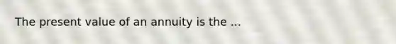 The present value of an annuity is the ...