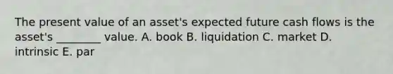 The present value of an asset's expected future cash flows is the asset's ________ value. A. book B. liquidation C. market D. intrinsic E. par