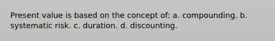 Present value is based on the concept of: a. compounding. b. systematic risk. c. duration. d. discounting.