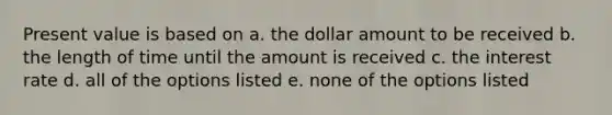 Present value is based on a. the dollar amount to be received b. the length of time until the amount is received c. the interest rate d. all of the options listed e. none of the options listed