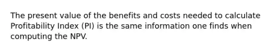 The present value of the benefits and costs needed to calculate Profitability Index​ (PI) is the same information one finds when computing the NPV.