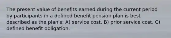 The present value of benefits earned during the current period by participants in a defined benefit pension plan is best described as the plan's: A) service cost. B) prior service cost. C) defined benefit obligation.