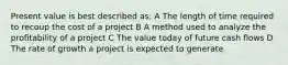 Present value is best described as: A The length of time required to recoup the cost of a project B A method used to analyze the profitability of a project C The value today of future cash flows D The rate of growth a project is expected to generate