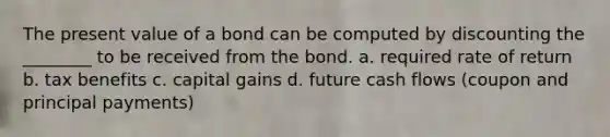 The present value of a bond can be computed by discounting the ________ to be received from the bond. a. required rate of return b. tax benefits c. capital gains d. future cash flows (coupon and principal payments)