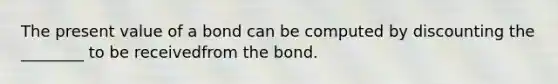 The present value of a bond can be computed by discounting the ________ to be receivedfrom the bond.