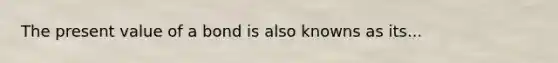 The present value of a bond is also knowns as its...