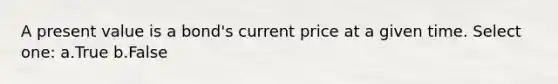 A present value is a bond's current price at a given time. Select one: a.True b.False