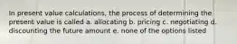 In present value calculations, the process of determining the present value is called a. allocating b. pricing c. negotiating d. discounting the future amount e. none of the options listed