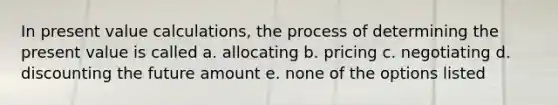 In present value calculations, the process of determining the present value is called a. allocating b. pricing c. negotiating d. discounting the future amount e. none of the options listed