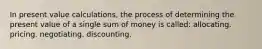 In present value calculations, the process of determining the present value of a single sum of money is called: allocating. pricing. negotiating. discounting.