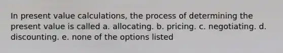 In present value calculations, the process of determining the present value is called a. allocating. b. pricing. c. negotiating. d. discounting. e. none of the options listed