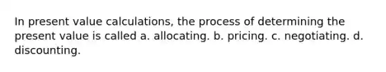 In present value calculations, the process of determining the present value is called a. allocating. b. pricing. c. negotiating. d. discounting.