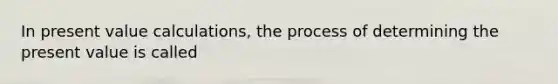 In present value calculations, the process of determining the present value is called