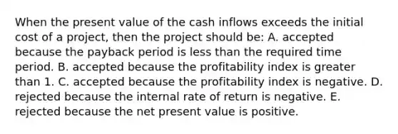 When the present value of the cash inflows exceeds the initial cost of a project, then the project should be: A. accepted because the payback period is less than the required time period. B. accepted because the profitability index is greater than 1. C. accepted because the profitability index is negative. D. rejected because the internal rate of return is negative. E. rejected because the net present value is positive.