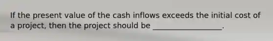 If the present value of the cash inflows exceeds the initial cost of a project, then the project should be __________________.