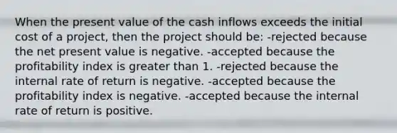 When the present value of the cash inflows exceeds the initial cost of a project, then the project should be: -rejected because the net present value is negative. -accepted because the profitability index is greater than 1. -rejected because the internal rate of return is negative. -accepted because the profitability index is negative. -accepted because the internal rate of return is positive.