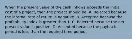 When the present value of the cash inflows exceeds the initial cost of a project, then the project should be: A. Rejected because the internal rate of return is negative. B. Accepted because the profitability index is greater than 1. C. Rejected because the net present value is positive. D. Accepted because the payback period is less than the required time period.