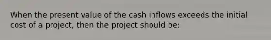 When the present value of the cash inflows exceeds the initial cost of a project, then the project should be: