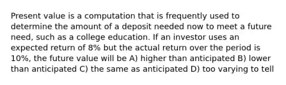 Present value is a computation that is frequently used to determine the amount of a deposit needed now to meet a future need, such as a college education. If an investor uses an expected return of 8% but the actual return over the period is 10%, the future value will be A) higher than anticipated B) lower than anticipated C) the same as anticipated D) too varying to tell