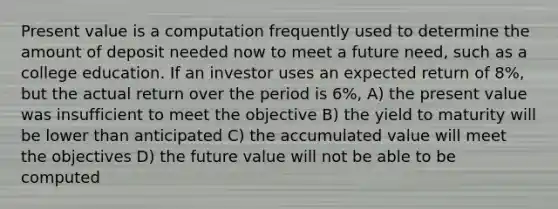 Present value is a computation frequently used to determine the amount of deposit needed now to meet a future need, such as a college education. If an investor uses an expected return of 8%, but the actual return over the period is 6%, A) the present value was insufficient to meet the objective B) the yield to maturity will be lower than anticipated C) the accumulated value will meet the objectives D) the future value will not be able to be computed