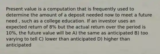 Present value is a computation that is frequently used to determine the amount of a deposit needed now to meet a future need , such as a college education. If an investor uses an expected return of 8% but the actual return over the period is 10%, the future value will be A) the same as anticipated B) too varying to tell C) lower than anticipated D) higher than anticipated