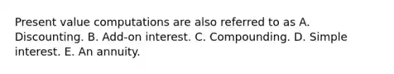 Present value computations are also referred to as A. Discounting. B. Add-on interest. C. Compounding. D. Simple interest. E. An annuity.