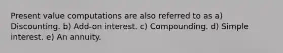 Present value computations are also referred to as a) Discounting. b) Add-on interest. c) Compounding. d) Simple interest. e) An annuity.