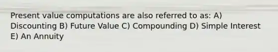 Present value computations are also referred to as: A) Discounting B) Future Value C) Compounding D) <a href='https://www.questionai.com/knowledge/k33NHJ8P62-simple-interest' class='anchor-knowledge'>simple interest</a> E) An Annuity