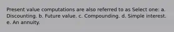 Present value computations are also referred to as Select one: a. Discounting. b. Future value. c. Compounding. d. Simple interest. e. An annuity.